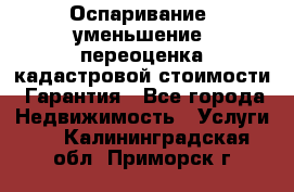 Оспаривание (уменьшение) переоценка кадастровой стоимости. Гарантия - Все города Недвижимость » Услуги   . Калининградская обл.,Приморск г.